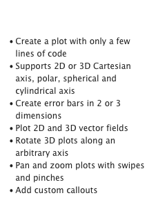 Display Data

Create a plot with only a few lines of code
Supports 2D or 3D Cartesian axis, polar, spherical and cylindrical axis
Create error bars in 2 or 3 dimensions
Plot 2D and 3D vector fields
Rotate 3D plots along an arbitrary axis
Pan and zoom plots with swipes and pinches
Add custom callouts
Learn more